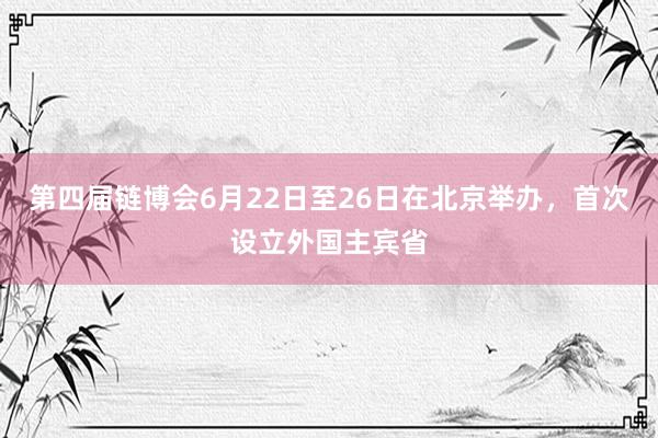 第四届链博会6月22日至26日在北京举办，首次设立外国主宾省
