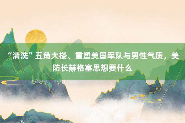 “清洗”五角大楼、重塑美国军队与男性气质，美防长赫格塞思想要什么