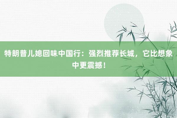 特朗普儿媳回味中国行：强烈推荐长城，它比想象中更震撼！