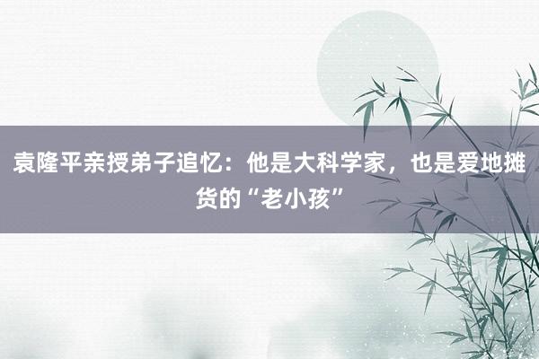 袁隆平亲授弟子追忆：他是大科学家，也是爱地摊货的“老小孩”
