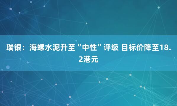 瑞银：海螺水泥升至“中性”评级 目标价降至18.2港元