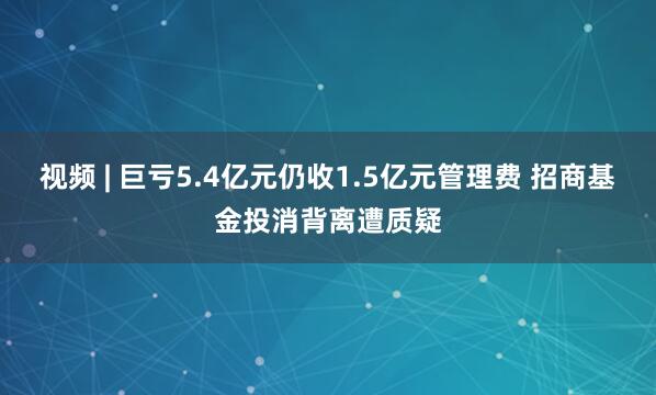 视频 | 巨亏5.4亿元仍收1.5亿元管理费 招商基金投消背离遭质疑