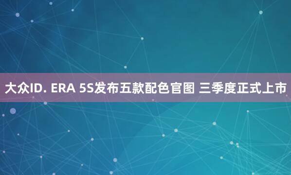大众ID. ERA 5S发布五款配色官图 三季度正式上市