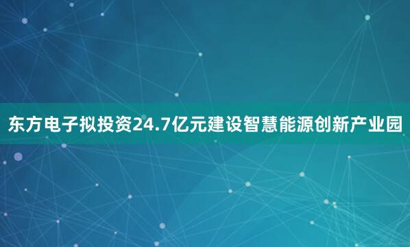 东方电子拟投资24.7亿元建设智慧能源创新产业园
