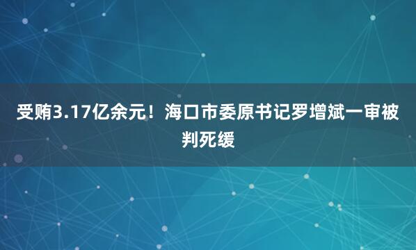 受贿3.17亿余元！海口市委原书记罗增斌一审被判死缓