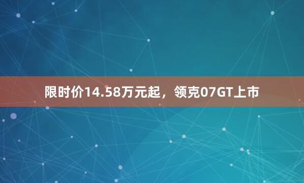 限时价14.58万元起，领克07GT上市