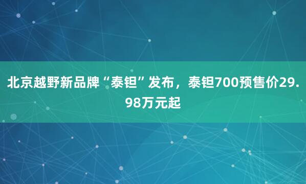 北京越野新品牌“泰钽”发布，泰钽700预售价29.98万元起