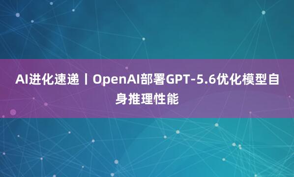 AI进化速递丨OpenAI部署GPT-5.6优化模型自身推理性能