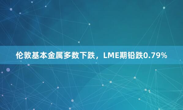 伦敦基本金属多数下跌，LME期铅跌0.79%
