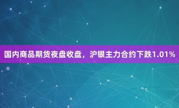 国内商品期货夜盘收盘，沪银主力合约下跌1.01%