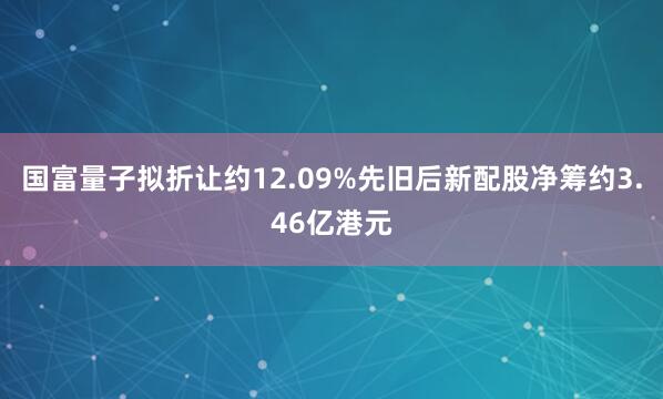 国富量子拟折让约12.09%先旧后新配股净筹约3.46亿港元