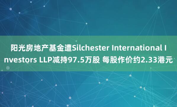 阳光房地产基金遭Silchester International Investors LLP减持97.5万股 每股作价约2.33港元